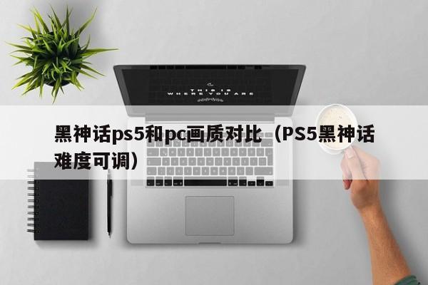 黑神话ps5和pc画质对比(PS5黑神话难度可调)