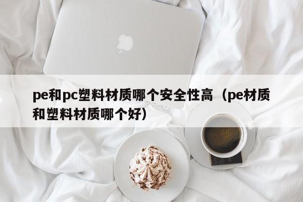 pe和pc塑料材质哪个安全性高(pe材质和塑料材质哪个好)