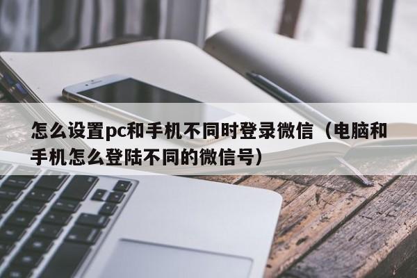 怎么设置pc和手机不同时登录微信(电脑和手机怎么登陆不同的微信号)