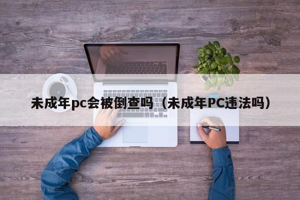 未成年pc会被倒查吗(未成年PC违法吗)