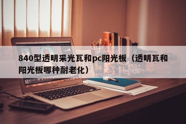 840型透明采光瓦和pc阳光板(透明瓦和阳光板哪种耐老化)