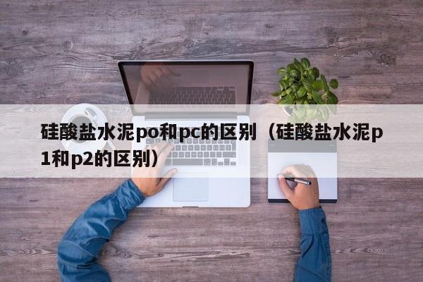 硅酸盐水泥po和pc的区别(硅酸盐水泥p1和p2的区别)