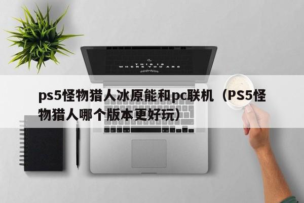 ps5怪物猎人冰原能和pc联机(PS5怪物猎人哪个版本更好玩)