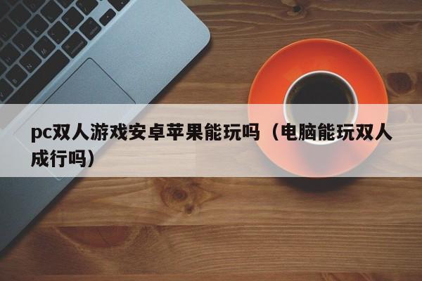pc双人游戏安卓苹果能玩吗(电脑能玩双人成行吗)