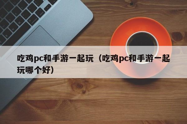 吃鸡pc和手游一起玩(吃鸡pc和手游一起玩哪个好)