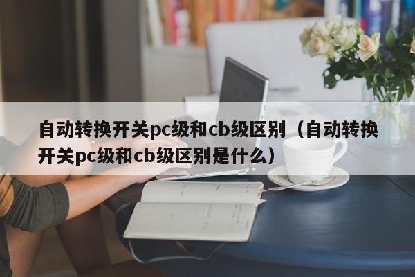 自动转换开关pc级和cb级区别(自动转换开关pc级和cb级区别是什么)