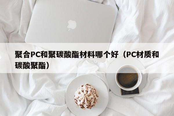 聚合PC和聚碳酸酯材料哪个好(PC材质和碳酸聚酯)