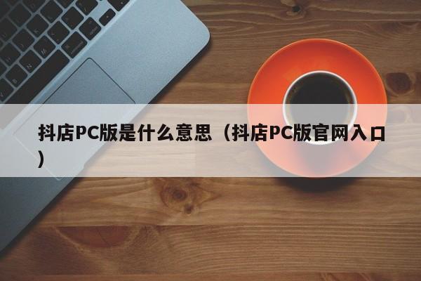 抖店PC版是什么意思(抖店PC版官网入口)