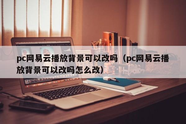 pc网易云播放背景可以改吗(pc网易云播放背景可以改吗怎么改)