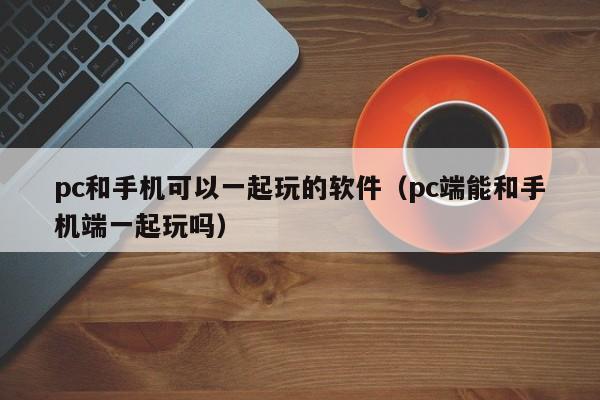 pc和手机可以一起玩的软件(pc端能和手机端一起玩吗)
