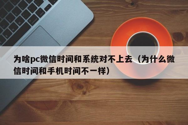 为啥pc微信时间和系统对不上去(为什么微信时间和手机时间不一样)
