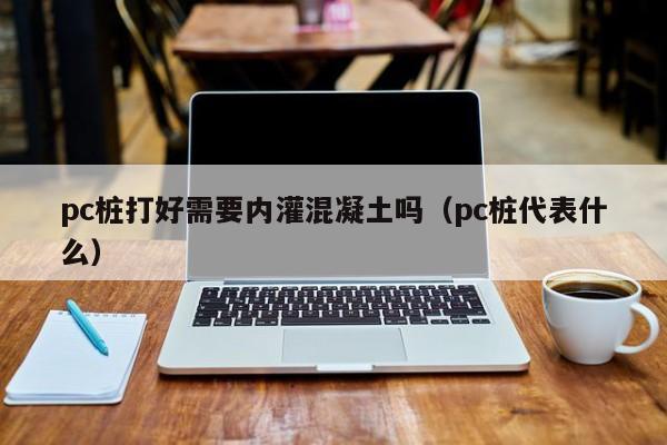 pc桩打好需要内灌混凝土吗(pc桩代表什么)