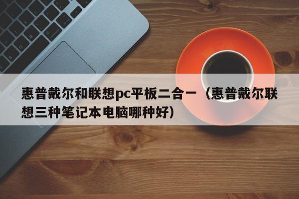 惠普戴尔和联想pc平板二合一(惠普戴尔联想三种笔记本电脑哪种好)
