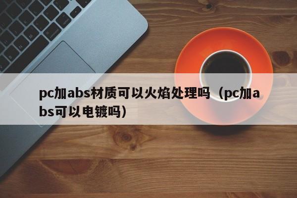 pc加abs材质可以火焰处理吗(pc加abs可以电镀吗)