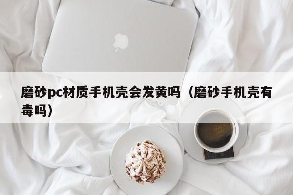 磨砂pc材质手机壳会发黄吗(磨砂手机壳有毒吗)