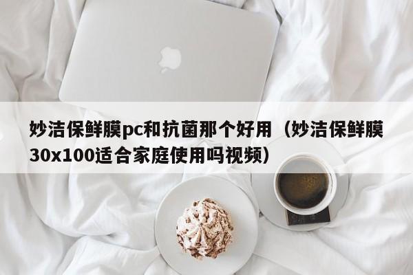 妙洁保鲜膜pc和抗菌那个好用(妙洁保鲜膜30x100适合家庭使用吗视频)