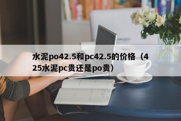 水泥po42.5和pc42.5的价格(425水泥pc贵还是po贵)