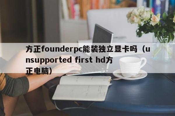 方正founderpc能装独立显卡吗(unsupported first hd方正电脑)