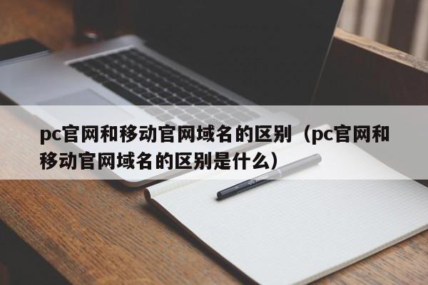 pc官网和移动官网域名的区别(pc官网和移动官网域名的区别是什么)