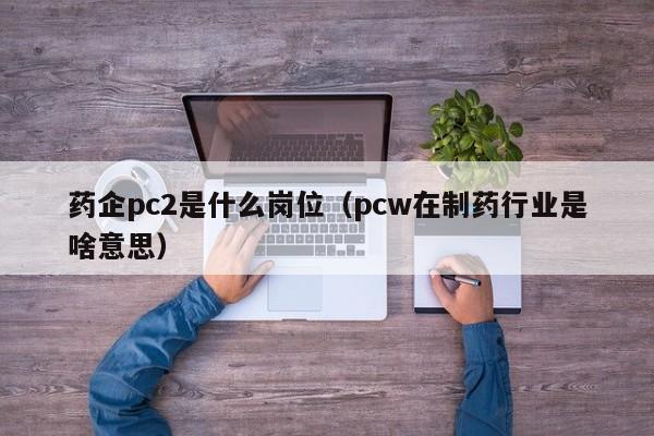 药企pc2是什么岗位(pcw在制药行业是啥意思)