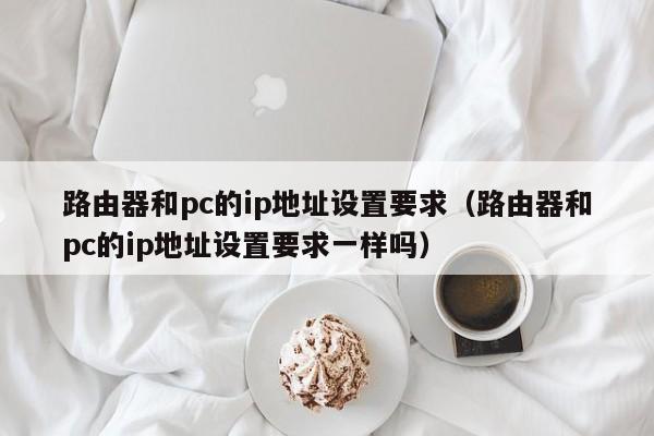 路由器和pc的ip地址设置要求(路由器和pc的ip地址设置要求一样吗)