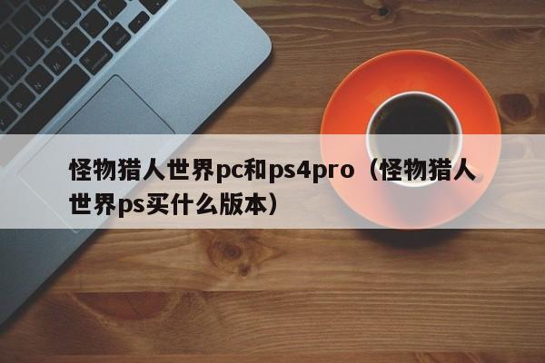 怪物猎人世界pc和ps4pro(怪物猎人世界ps买什么版本)